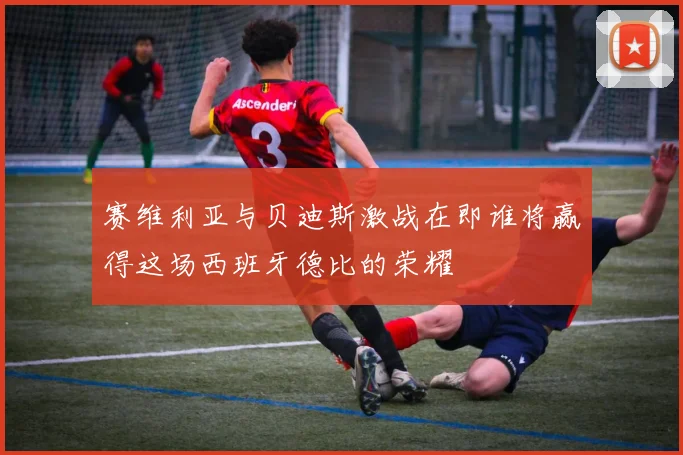 赛维利亚与贝迪斯激战在即谁将赢得这场西班牙德比的荣耀