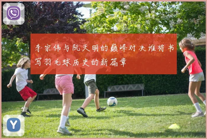 李宗伟与阮天明的巅峰对决谁将书写羽毛球历史的新篇章