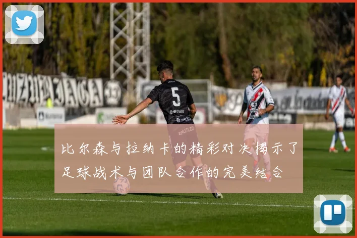 比尔森与拉纳卡的精彩对决揭示了足球战术与团队合作的完美结合