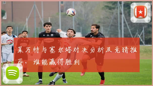 莱万特与塞尔塔对决分析及竞猜推荐，谁能赢得胜利