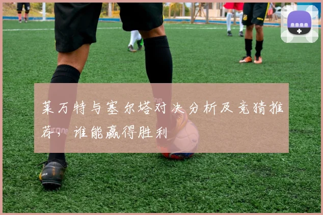 莱万特与塞尔塔对决分析及竞猜推荐，谁能赢得胜利