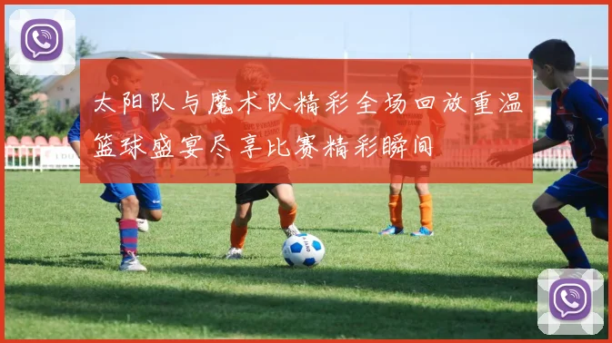 太阳队与魔术队精彩全场回放重温篮球盛宴尽享比赛精彩瞬间