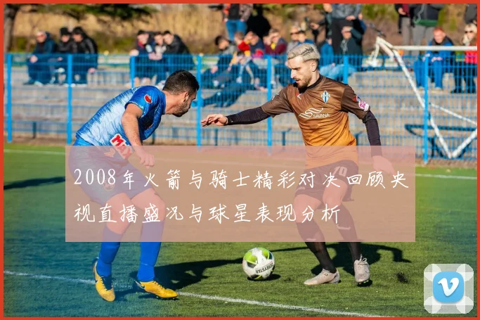 2008年火箭与骑士精彩对决回顾央视直播盛况与球星表现分析