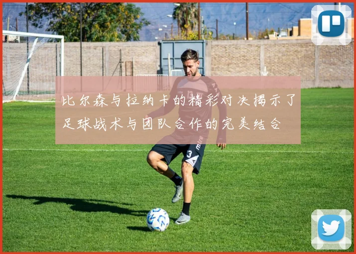 比尔森与拉纳卡的精彩对决揭示了足球战术与团队合作的完美结合