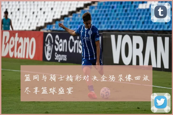 篮网与骑士精彩对决全场录像回放尽享篮球盛宴