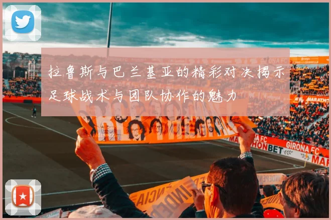 拉鲁斯与巴兰基亚的精彩对决揭示足球战术与团队协作的魅力