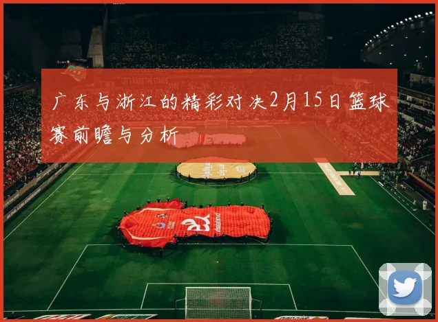 广东与浙江的精彩对决2月15日篮球赛前瞻与分析