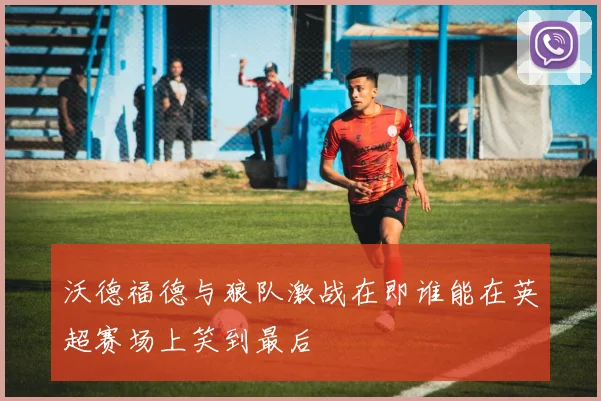 沃德福德与狼队激战在即谁能在英超赛场上笑到最后