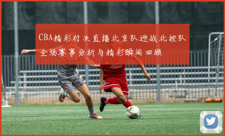 CBA精彩对决直播北京队迎战北控队全场赛事分析与精彩瞬间回顾
